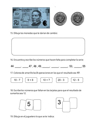 15. Dibuja las monedas que te darían de cambio: 
16. Encuentra y escribe los números que hacen falta para completar la serie: 
17. Colorea de amarillo las 3 operaciones en las que el resultado sea 17. 
18. Escribe los números que faltan en las tarjetas para que el resultado de 
sumarlos sea 12. 
19. Dibuja en el juguetero lo que se te indica: 
 