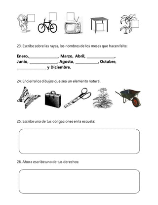 23. Escribe sobre las rayas, los nombres de los meses que hacen falta: 
Enero,_________________, Marzo, Abril, ________________, 
Junio, ________________, Agosto, _____________, Octubre, 
_________________ y Diciembre. 
24. Encierra los dibujos que sea un elemento natural. 
25. Escribe una de tus obligaciones en la escuela: 
26. Ahora escribe uno de tus derechos: 
 