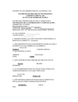 EXAMEN TIC 2014 PRIMER PARCIAL (ALUMNOS 31-45) 
CENTRO DE BACHILLERATO TECNOLOGICO 
AGROPECUARIO No. 184 
ACATLAN DE OSORIO DE PUEBLA 
EXAMEN DEL PRIMER PARCIAL DE LA ASIGNATURA 
TECNOLOGIA DE LA INFORMACION Y COMUNICACIÓN – 
NOMBRE DEL ALUMNO: 
Monserrat Rivera López_________________ 
SEMESTRE: Primer semestre GRUPO: D________________ 
PROFESOR: ING. VICTOR MANUEL HERNANDEZ MANUEL 
No. DE ACIERTOS . __________________ 
CALIFICACION:______________ 
I.- INSTRUCCIONES: LEA CON ATENCION E IDENTIFIQUE LA 
RESPUESTA CORRECTA (10 puntos) 
1.- SON DISPOSITIVOS QUE NOS PERMITEN TENER ACCESO A 
INTERNET VIA INALAMBRICA O ALAMBRICA 
CELULAR 
MODEM CAMARA DIGITAL 
2.- QUE SIGNIFICA LINUX 
ABIERTO VENTANAS 
LEON LIBRE 
3.- SON ANTIVIRUS PARA ERRADICAR VIRUS DE UNA PC. 
McAfee MS-DOS 
WINDOWS 
4.- ES UN DISPOSITIVO QUE SE UTILIZA PARA TENER UNA 
VIDEOCONFERENCIA, O CLASES VIRTUALES 
CELULAR 
PROYECTOR WEB CAM 
5.- SON SISTEMAS OPERATIVOS QUE REGULARMENTE SE 
INSTALAN EN COMPUTADORAS MACINTOSCH 
WINDOWS LINUX 
MAC 
 