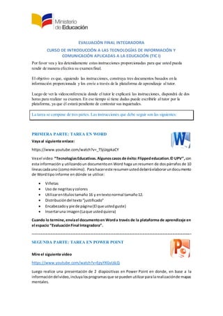 EVALUACIÓN FINAL INTEGRADORA
CURSO DE INTRODUCCIÓN A LAS TECNOLOGÍAS DE INFORMACIÓN Y
COMUNICACIÓN APLICADAS A LA EDUCACIÓN (TIC I)
Por favor vea y lea detenidamente estas instrucciones proporcionadas para que usted pueda
rendir de manera efectiva su examen final.
El objetivo es que, siguiendo las instrucciones, construya tres documentos basados en la
información proporcionada y los envíe a través de la plataforma de aprendizaje al tutor.
Luego de ver la videoconferencia donde el tutor le explicará las instrucciones, dispondrá de dos
horas para realizar su examen. En ese tiempo si tiene dudas puede escribirle al tutor por la
plataforma, ya que él estará pendiente de contestar sus inquietudes.
La tarea se compone de tres partes. Las instrucciones que debe seguir son las siguientes:
PRIMERA PARTE: TAREA EN WORD
Vaya al siguiente enlace:
https://www.youtube.com/watch?v=_T5jUqpkaCY
Veael video “TecnologiasEducativas.Algunoscasos de éxito:Flippededucation.© UPV”,con
esta información y utilizandoun documentoen Word haga un resumen de dos párrafos de 10
líneascadauno (comomínimo). Parahacereste resumenusteddeberáelaborarundocumento
de Word tipo informe en dónde se utilice:
 Viñetas
 Uso de negritasycolores
 Utilizarentítulostamaño 16 y entextonormal tamaño12.
 Distribucióndel texto“justificado”
 Encabezadoy pie de página(El que ustedguste)
 Insertaruna imagen(Laque ustedquiera)
Cuando lo termine,envíael documentoen Worda través de la plataforma de aprendizaje en
el espacio “EvaluaciónFinal Integradora”.
------------------------------------------------------------------------------------------------------------------------------
SEGUNDA PARTE: TAREA EN POWER POINT
Mire el siguiente video
https://www.youtube.com/watch?v=EpyYXGvL6LQ
Luego realice una presentación de 2 diapositivas en Power Point en donde, en base a la
informacióndelvideo, incluyalosprogramasque se pueden utilizarparalarealizaciónde mapas
mentales.
 