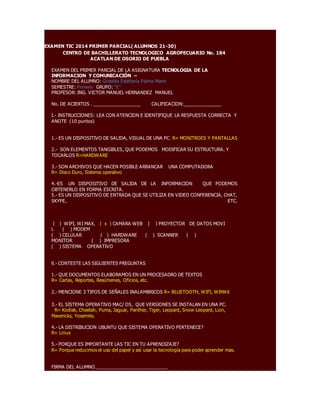 EXAMEN TIC 2014 PRIMER PARCIAL( ALUMNOS 21-30) 
CENTRO DE BACHILLERATO TECNOLOGICO AGROPECUARIO No. 184 
ACATLAN DE OSORIO DE PUEBLA 
EXAMEN DEL PRIMER PARCIAL DE LA ASIGNATURA TECNOLOGIA DE LA 
INFORMACION Y COMUNICACIÓN – 
NOMBRE DEL ALUMNO: Griselda Estefanía Palma Marin 
SEMESTRE: Primero GRUPO: “E” 
PROFESOR: ING. VICTOR MANUEL HERNANDEZ MANUEL 
No. DE ACIERTOS . __________________ CALIFICACION:______________ 
I.- INSTRUCCIONES: LEA CON ATENCION E IDENTIFIQUE LA RESPUESTA CORRECTA Y 
ANOTE (10 puntos) 
1.- ES UN DISPOSITIVO DE SALIDA, VISUAL DE UNA PC. R= MONITROES Y PANTALLAS 
2.- SON ELEMENTOS TANGIBLES, QUE PODEMOS MODIFICAR SU ESTRUCTURA. Y 
TOCARLOS R=HARDWARE 
3.- SON ARCHIVOS QUE HACEN POSIBLE ARRANCAR UNA COMPUTADORA 
R= Disco Duro, Sistema operativo 
4.-ES UN DISPOSITIVO DE SALIDA DE LA INFORMACION QUE PODEMOS 
OBTENERLO EN FORMA ESCRITA. 
5.- ES UN DISPOSITIVO DE ENTRADA QUE SE UTILIZA EN VIDEO CONFERENCIA, CHAT, 
SKYPE, ETC. 
( ) WIFI, WI MAX, ( x ) CAMARA WEB ( ) PROYECTOR DE DATOS MOVI 
L ( ) MODEM 
( ) CELULAR ( ) HARDWARE ( ) SCANNER ( ) 
MONITOR ( ) IMPRESORA 
( ) SISTEMA OPERATIVO 
ll.- CONTESTE LAS SIGUIENTES PREGUNTAS 
1.- QUE DOCUMENTOS ELABORAMOS EN UN PROCESADRO DE TEXTOS 
R= Cartas, Reportes, Resúmenes, Oficios, etc. 
2.- MENCIONE 3 TIPOS DE SEÑALES INALAMBRICOS R= BLUETOOTH, WIFI, WIMAX 
3.- EL SISTEMA OPERATIVO MAC/ OS, QUE VERSIONES SE INSTALAN EN UNA PC. 
R= Kodiak, Cheetah, Puma, Jaguar, Panther, Tiger, Leopard, Snow Leopard, Lion, 
Mavericks, Yosemite. 
4.- LA DISTRIBUCION UBUNTU QUE SISTEMA OPERATIVO PERTENECE? 
R= Linux 
5.- PORQUE ES IMPORTANTE LAS TIC EN TU APRENDIZAJE? 
R= Porque reducimos el uso del papel y así usar la tecnología para poder aprender mas. 
FIRMA DEL ALUMNO____________________________ 
 