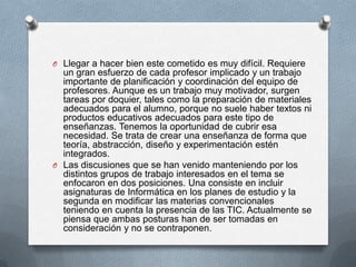 O Llegar a hacer bien este cometido es muy difícil. Requiere
  un gran esfuerzo de cada profesor implicado y un trabajo
  importante de planificación y coordinación del equipo de
  profesores. Aunque es un trabajo muy motivador, surgen
  tareas por doquier, tales como la preparación de materiales
  adecuados para el alumno, porque no suele haber textos ni
  productos educativos adecuados para este tipo de
  enseñanzas. Tenemos la oportunidad de cubrir esa
  necesidad. Se trata de crear una enseñanza de forma que
  teoría, abstracción, diseño y experimentación estén
  integrados.
O Las discusiones que se han venido manteniendo por los
  distintos grupos de trabajo interesados en el tema se
  enfocaron en dos posiciones. Una consiste en incluir
  asignaturas de Informática en los planes de estudio y la
  segunda en modificar las materias convencionales
  teniendo en cuenta la presencia de las TIC. Actualmente se
  piensa que ambas posturas han de ser tomadas en
  consideración y no se contraponen.
 
