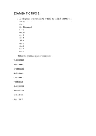 EXAMEN TIC TIPO 2:
1- A) Interpretar este mensaje: 4d 49 20 53 6d 61 72 70 68 6f 6e 65 :
4d= M
49= I
20= 0 ( espacio)
53= S
6d= M
61= A
72= R
70= P
68= H
6f= O
6e= N
65= E
B) Codifica en código binario: vacaciones:
V= 01110110
A=01100001
C= 01100011
A=01100001
C=01100011
I=01101001
O= 01101111
N=01101110
E=01100101
S=01110011
 