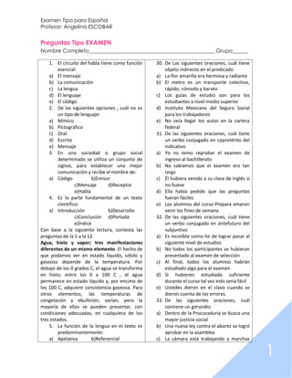 Examen Tipo para Español
Profesor: Angelina ESCOBAR


Preguntas Tipo EXAMEN
Nombre Completo________________________________________________ Grupo______

    1. El circuito del habla tiene como función   30. De Las siguientes oraciones, cuál tiene
         esencial:                                    objeto indirecto en el predicado
    a) El mensaje                                 a) La flor amarilla era hermosa y radiante
    b) La comunicación                            b) El metro es un transporte colectivo,
    c) La lengua                                      rápido, cómodo y barato
    d) El lenguaje                                c) Los guías de estudio son para los
    e) El código                                      estudiantes a nivel medio superior
    2. De las siguientes opciones , cuál no es    d) Instituto Mexicano del Seguro Social
         un tipo de lenguaje:                         para los trabajadores
    a) Mímico                                     e) No veía llegar los autos en la cartera
    b) Pictográfico                                   federal
    c) Oral                                       31. De las siguientes oraciones, cuál tiene
    d) Escrito                                        un verbo conjugado en copretérito del
    e) Mensaje                                        indicativo
    3. En una sociedad o grupo social             a) Yo no temo reprobar el examen de
         determinado se utiliza un conjunto de        ingreso al bachillerato
         signos, para establecer una mejor        b) No sabíamos que el examen era tan
         comunicación y recibe el nombre de:          largo
    a) Código             b)Emisor                c) Él hubiera venido a su clase de Inglés si
                  c)Mensaje      d)Receptor           no llueve
                  e)Habla                         d) Ella había pedido que las preguntas
    4. Es la parte fundamental de un texto            fueran fáciles
         científico:                              e) Los alumnos del curso Prepara amaron
    a) Introducción              b)Desarrollo         venir los fines de semana
                  c)Conclusión d)Portada          32. De las siguientes oraciones, cuál tiene
                  e)Índice                            un verbo conjugado en antefuturo del
Con base a la siguiente lectura, contesta las         subjuntivo
preguntas de la 5 a la 12                         a) Es increíble como he de lograr pasar al
Agua, hielo y vapor; tres manifestaciones             siguiente nivel de estudios
diferentes de un mismo elemento. El hecho de      b) No todos los participantes se hubieran
que podamos ver en estado líquido, sólido y           presentado al examen de selección
gaseoso depende de la temperatura. Por            c) Al final, todos los alumnos habrán
debajo de los 0 grados C, el agua se transforma       estudiado algo para el examen
en hielo; entre los 0 a 100 C , el agua           d) Si hubieren estudiado suficiente
permanece en estado líquido y, por encima de          durante el curso tal vez esto sería fácil
los 100 C, adquiere consistencia gaseosa. Para    e) Ustedes dieron en el clavo cuando se
otros elementos, las temperaturas de                  dieron cuenta de los errores.
congelación y ebullición, varían, pero la         33. De las siguientes oraciones, cuál
mayoría de ellos se pueden presentar, con             contiene un gerundio
condiciones adecuadas, en cualquiera de los       a) Dentro de la Procuraduría se busca una
tres estados.                                         mayor justicia social
    5. La función de la lengua en el texto es     b) Una nueva ley contra el aborto se logró
         predominantemente:                           aprobar en la asamblea
    a) Apelativa          b)Referencial           c) La cámara está trabajando a marchas


                                                                                                  1
 