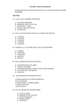 EXAMEN TIPO 8 COMIPEMS

  INSTRUMENTO DE DIAGNOSTICO PARA EL EXAMEN DE NIVEL MEDIO
  SUPERIOR.

ESPAÑOL

01.- CUAL ES EL NOMBRE DE MIO CID

  a)   ALFONSO ORDOÑES
  b)   RODRIGO DIAZ DE VIVAR
  c)   ANTOLINEZ VIDAS
  c)   MIGUEL DE CERVANTES
  d)   EL QUIJOTE

02.- DE CUANTAS PARTES CONSTA EL POEMA DE MIO CID

  a)   3 PARTES
  b)   2 PARTES
  c)   1 PARTES
  d)   5 PARTES
  e)   4 PARTES

03.- SUBRAYA LA PALABRA QUE ESTA EN PARTICIPIO

  a)   COMIDA
  b)   CORAZÓN
  c)   ATREVIDO
  d)   MACETA
  e)   MATINÉ

04.- ES EL SIGNIFICADO DE METAFORA

  a)   FRAGMENTO DE PALABRA
  b)   LENGUA ESPAÑOL
  c)   COMPARACION DE LO REAL CON LO IMAGINARIO
  d)   EL SUEÑO DE CADA QUIEN
  e)   NINGUNA

05.- SON PROGRAMAS INFORMATIVOS
:
    a) PROGRAMAS DE ENTRETENIMIENTO
    b) CULTURALES
    c) NOTICIEROS Y COMENTARIOS
    d) ESPECTACULOC
     e) INFANTILES

06.- FUE EL PADRE DEL MODERNISMO

       a)   JUAN VALERA
       b)   HONORATO DE BALZAC
       c)   EMILIO BARRASA
       d)   RUBEN DARIO
       e)   NINGUNO
 