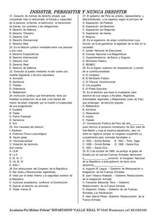 INSISTIR, PERSISITIR Y NUNCA DESISTIR
Academia Pre Militar-Policial “ESPARTANOS “CALLE REAL N°1542-Huancayo.cel.921355183
21. Conjunto de normas de derecho privado que
comprende todo lo relacionado al Estado y capacidad
de la persona, la familia, el patrimonio, la transmisión
de bienes, los contratos y las obligaciones:
A. Derecho de Defensa
B. Derecho Tributario
C. Derecho Civil
D. Derecho Internacional
E. Derecho Real
22. Es la relación jurídica inmediata entre una persona
y una cosa:
A. Derecho Expectaticios
B. Derecho Internacional
C. Derecho Civil
D. Derecho Real
E. Derecho de Defensa.
23. Consulta al pueblo mediante el voto sobre una
medida legislativa o de otra naturaleza:
A. Amnistía
B. Sentencia
C. Tratado
D. Ordenanza
E. Referéndum
24. Institución Jurídica que formalmente tiene por
finalidad la protección de la vida y los bienes del
menor de edad, originado por la muerte o incapacidad
de sus progenitores:
A. Curatela
B. Tutela
C. Patria Potestad
D. Sentencia
E. N.A
25. Son causales del divorcio:
I. Adulterio
II. Violencia Física o psicológica
III. Injuria grave
IV. Homosexualidad
V. Violación de domicilio
Son ciertas:
A. I,II,III
B. I y II
C. III, IV, V
D. I,II, III, IV
E. Sólo I
26 Son atribuciones del Congreso de la República:
A. Dar leyes y Resoluciones legislativas.
B. Velar por el orden interno y la seguridad exterior de
la República
C. Autorizar empréstitos, conforme la Constitución
D. Ejercer el derecho de amnistía.
E. Todas menos B
27. El gobierno del Perú es unitario, representativo y
descentralizado, y se organiza según el principio de:
A. Separación de Poderes
B. Separación de Derechos
C. Separación por Regiones
D. Separación de bienes
E. Ninguna
28. Es el organismo de rango constitucional cuya
función es la de garantizar la legalidad de la vida en la
sociedad:
A. Jurado Nacional de Elecciones
B. Consejo Nacional e la Magistratura
C. Superintendencia de Banco y Seguros
D. Ministerio Público
E. RENIEC
29. Es el órgano supremo de interpretación y control
de la constitucionalidad
A. El congreso
B. El Ministerio Público
C. El Tribunal Constitucional
D. Los juzgados
E. El Poder Ejecutivo
30. Es el derecho que tiene la ciudadanía para
destituir de sus cargos a Alcaldes, Regidores,
Autoridades regionales y Magistrados (Juez de Paz)
que provengan de elección popular:
A. Referéndum.
B. Amnistía
C. Revocatoria
D. Indulto
E. Tratado
31. Constitución Política del Perú del año__________
puso término al proyecto monárquico de Don José de
San Martín y crea el sistema republicano, pero no
entró en vigencia porque el congreso suspendió su
cumplimiento para conceder facultades a
A. 1823 – Simón Bolívar B. 1823 – Torre Tagle
C. 1826 – Simón Bolívar D. 1826 - Santa Cruz
E. 1823 – Santa Cruz
32. El 3 de octubre de 1968, se produjo el golpe de
Estado por el cual las Fuerzas Armadas derrocaron
a_________________cerrando el Congreso Nacional
de la República a este gobierno de facto se le
denominó_____________________:
A. Augusto B. Leguía – Gobierno de Restauración e
Integración de las Fuerzas Armadas
B. Juan Velasco Alvarado – Gobierno Revolucionario
de la integración Armada
C. Fernando Belaúnde Terry – Gobierno
Revolucionario de la Fuerza Armada
D. Alejandro Toledo – Gobierno de las Fuerzas
Armadas y la Pacificación
E. Alan García Pérez- Gobierno Revolucionario de la
Fuerza Armada.
 
