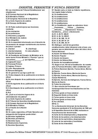 INSISTIR, PERSISITIR Y NUNCA DESISTIR
Academia Pre Militar-Policial “ESPARTANOS “CALLE REAL N°1542-Huancayo.cel.921355183
60. Los miembros del Tribunal Constitucional son
elegidos por:
A) El Concejo Nacional de la Magistratura
B) El Ministerio Público
C) El Congreso Nacional de la República
D) La Corte Suprema de Justicia
E) El Concejo de Ministros
61. El Poder Judicial ejerce sus funciones
mediante:
A) las comisarías
B) las prefecturas
C) tribunales y juzgados
D) el Ministerio de Justicia
E) los abogados
62. Es la capacidad relacionada con el derecho de
las personas de escoger mentalmente una manera
de actuar o pensar:
A. Libertad B. Libertinaje
C. Libertad absoluta D. Libre albedrío
E. Libertad personal
63. Al Presidente del Consejo de Ministros se le
suele llamar Primer Ministro o “Premier” que es
una palabra_________y que significa_________:
A) Inglesa-El mejor
B) Francesa-Primero
C) Inglesa- Primero
D) Latín- Reemplazante
E) Romana-Delegado
64. En general la Ley rige a partir de:
A) 15 días después de su publicación en el diario
oficial
B) Un mes después de su publicación en el diario
oficial
C) Al día siguiente de su publicación en el diario
oficial
D) 2 días después de su publicación en el diario
oficial
E) N.A
65. ¿Cuál es el máximo órgano de la
administración de justicia?
A) La Corte Suprema de Justicia
B) El Tribunal de Garantías Constitucionales
C) El Consejo Nacional de la Magistratura
D) El Ministerio Público
E) La Fiscalía de la Nación
RPTA: A
66. En casos especiales, el Poder Ejecutivo por
delegación del Congreso puede dictar:
A) Decretos legislativos.
B) Decretos provisorios.
C) Decretos leyes.
D) Resoluciones Supremas.
E) Decretos Ejecutivos.
67. Nuestro país, en toda su historia republicana,
han regido hasta la fecha:
A) 14 constituciones
B) 15 constituciones
C) 13 constituciones
D) 12 constituciones
E) 16 constituciones
68. La Constitución según su estructura tiene:
___Preámbulo, ____Títulos, ___Capítulos,
___Artículos, ___disposiciones finales y
transitorias___anexo o Declaración
A) 01, 5, 28,13, 206,01
B) 01, 6, 26, 14, 209,01
C) 01, 6, 26, 206, 16, 01
D) 01, 6, 26, 207,10 ,01
E) 01, 5, 24, 206, 26, 01
69. Distingue cuál de las garantías
constitucionales debe interponer ante el juez, una
persona que es detenida sin orden del Juez o de la
Policía Nacional:
A) Acción de Hábeas Corpus
B) Acción Popular
C) Acción de Amparo
D) Acción de Hábeas Data
E) Acción de Inconstitucionalidad
70. Según el art. 163 de la Constitución de nuestro
país, la Fuerzas Armadas, están constituidas por:
A) Policía Nacional, Ejercito, Fuerza Aérea, Marina
de Guerra
B) Ejército, Fuerza Aérea, Marina de Guerra
C) Ejército, Fuerza Aérea, Marina de Guerra y
Cuerpo Bomberos.
D) Ejército, Servicio de Inteligencia, Fuerza Aérea,
Marina de Guerra
E) Todas las anteriores
71. Que relación de Parentesco por
Consanguinidad tienen los bisaabuelos con los
bisnietos:
A) Primer grado en línea colateral
B) Segundo Grado en línea recta
C) Tercer grado en línea recta
D) Primer grado en línea recta
E) Por afinidad.
RPTA: C
72. La Declaración Universal de los Derechos
Humanos aprobada el 10 de Diciembre de 1948 por
la III Asamblea General de la ONU realizada en
París (Francia) fue denominada:
A) Carta de los desamparados y desposeídos
B) Carta de los pobres y los desamparados
C) Carta de los oprimidos y desamparados
D) carta de los oprimidos y humillados
E) Carta de los miserables
 