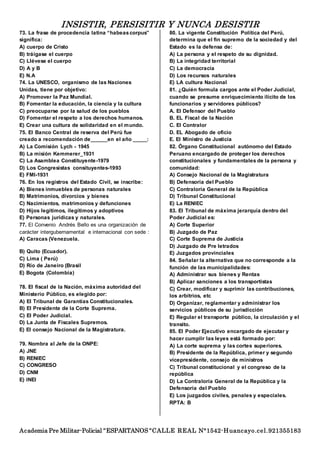 INSISTIR, PERSISITIR Y NUNCA DESISTIR
Academia Pre Militar-Policial “ESPARTANOS “CALLE REAL N°1542-Huancayo.cel.921355183
73. La frase de procedencia latina “habeascorpus”
significa:
A) cuerpo de Cristo
B) tráigase el cuerpo
C) Llévese el cuerpo
D) A y B
E) N.A
74. La UNESCO, organismo de las Naciones
Unidas, tiene por objetivo:
A) Promover la Paz Mundial.
B) Fomentar la educación, la ciencia y la cultura
C) preocuparse por la salud de los pueblos
D) Fomentar el respeto a los derechos humanos.
E) Crear una cultura de solidaridad en el mundo.
75. El Banco Central de reserva del Perú fue
creado a recomendación de______en el año _____:
A) La Comisión Lych - 1945
B) La misión Kemmerer_1931
C) La Asamblea Constituyente-1979
D) Los Congresistas consituyentes-1993
E) FMI-1931
76. En los registros del Estado Civil, se inscribe:
A) Bienes inmuebles de personas naturales
B) Matrimonios, divorcios y bienes
C) Nacimientos, matrimonios y defunciones
D) Hijos legítimos, ilegítimos y adoptivos
E) Personas jurídicas y naturales.
77. El Convenio Andrés Bello es una organización de
carácter intergubernamental e internacional con sede :
A) Caracas (Venezuela.
B) Quito (Ecuador).
C) Lima ( Perú)
D) Río de Janeiro (Brasil
E) Bogota (Colombia)
78. El fiscal de la Nación, máxima autoridad del
Ministerio Público, es elegido por:
A) El Tribunal de Garantías Constitucionales.
B) El Presidente de la Corte Suprema.
C) El Poder Judicial.
D) La Junta de Fiscales Supremos.
E) El consejo Nacional de la Magistratura.
79. Nombra al Jefe de la ONPE:
A) JNE
B) RENIEC
C) CONGRESO
D) CNM
E) INEI
80. La vigente Constitución Política del Perú,
determina que el fin supremo de la sociedad y del
Estado es la defensa de:
A) La persona y el respeto de su dignidad.
B) La integridad territorial
C) La democracia
D) Los recursos naturales
E) LA cultura Nacional
81. ¿Quién formula cargos ante el Poder Judicial,
cuando se presume enriquecimiento ilícito de los
funcionarios y servidores públicos?
A. El Defensor del Pueblo
B. EL Fiscal de la Nación
C. El Contralor
D. EL Abogado de oficio
E. El Ministro de Justicia
82. Órgano Constitucional autónomo del Estado
Peruano encargado de proteger los derechos
constitucionales y fundamentales de la persona y
comunidad:
A) Consejo Nacional de la Magistratura
B) Defensoría del Pueblo
C) Contraloría General de la República
D) Tribunal Constitucional
E) La RENIEC
83. El Tribunal de máxima jerarquía dentro del
Poder Judicial es:
A) Corte Superior
B) Juzgado de Paz
C) Corte Suprema de Justicia
D) Juzgado de Pre letrados
E) Juzgados provinciales
84. Señalar la alternativa que no corresponde a la
función de las municipalidades:
A) Administrar sus bienes y Rentas
B) Aplicar sanciones a los transportistas
C) Crear, modificar y suprimir las contribuciones,
los arbitrios, etc
D) Organizar, reglamentar y administrar los
servicios públicos de su jurisdicción
E) Regular el transporte público, la circulación y el
transito.
85. El Poder Ejecutivo encargado de ejecutar y
hacer cumplir las leyes está formado por:
A) La corte suprema y las cortes superiores.
B) Presidente de la República, primer y segundo
vicepresidente, consejo de ministros
C) Tribunal constitucional y el congreso de la
república
D) La Contraloría General de la República y la
Defensoría del Pueblo
E) Los juzgados civiles, penales y especiales.
RPTA: B
 