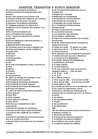 INSISTIR, PERSISITIR Y NUNCA DESISTIR
Academia Pre Militar-Policial “ESPARTANOS “CALLE REAL N°1542-Huancayo.cel.921355183
86. La función principal de la familia es:
A) Generar vínculos de consanguinidad entre
personas
B) Unir a dos personas para procrear hijos
C) Propiciar el desarrollo integral de sus miembros
D) Procrear hijos que sirvan a la patria
E) Solucionar los problemas domésticos.
87. Cualquier pretensión de reforma de la
Constitución por El Congreso sólo procede si es
aprobada:
A) Por el tribunal Constitucional.
B) Por el Presidente del congreso
C) Con mayoría de votación de la comisión
permanente
D) Por dos legislaturas ordinarias sucesivas y
votación favorable
E) Mediante Referéndum General
88. Parentesco que se da entre el cónyuge y los
parientes como suegros, yernos, cuñados es
conocido como:
A) Afinidad
B) Colateral
C) Consanguinidad
D) Espiritual
E) Civil
89. El amor entre lospadres e hijos y viceversa es:
A) Filial
B) Natural
C) Familiar
D) Fraternal
E) Consuetudinario
90. ¿Quién se encarga de Promulgar la Ley?
A) El Presidente de la república
B) El Presidente del Consejo de Ministros
C) El Presidente de la Corte Suprema
D) El Presidente del Tribunal Constitucional
E) El Fiscal de la Nación
91. ¿Cómo se llama el amor entre los padres?
A) Amor paternal
B) Amor filial
C) Amor conyugal
D) Amor paternal y maternal
E) Amor eterno
92 Se dice que un testamento ha sido
protocolizado:
a) Cuando ha cumplido con el protocolo
b) Cuando siempre debe cumplir tal finalidad
c) Cuando ha sido registrado por el Notario
Público
d) Cuando el interesado toma precauciones para
que no se cambien las firmas
e) Cuando todos los herederos se han puesto de
acuerdo
93. En el ordenamiento político peruano los
ministros son:
a) Elegidos por el Senado
b) Ratificados por los Diputados
c) Nombrados por el Primer Ministro
d) Nombrados por el Presidente
e) Propuestos por la Corte Suprema
94. La Constitución Política protege,
prioritariamente:
A) Todos los derechos sin excepción
B) Los derechos humanos
C) Los convenios internacionales
D) Los tratados multilaterales
E) Todos los contratos suscritos por las partes
intervinientes
95. El 4to. Grado de parentesco consanguineo
colateral se da entre:
A. Padres con nietos B. Abuelo con nietos
C. Hermanos entre sí D. Tíos con sobrinos
E. Primos hermanos
96. El organismo que se encarga de la selección y
el nombramiento de los jueces y fiscales es:
A. La Academia de la Magistratura.
B. El Consejo Nacional de la Magistratura.
C. La Defensoría del Pueblo.
D. El Poder Judicial.
E. La Corte Suprema.
97. El voto es personal, igual, libre,secreto y
obligatorio hasta lo____años de edad:
A. 55 B. 60 C. 65
D. 70 E. 75
98. La OEA se fundó el:
A. 20 de mayo de 1935 B. 20 de abril de 1948
C. 30 de abril de 1948 D. 01 de mayo de 1948
E. 05 de agosto de 1948
99. “Procede por infracción de la Constitución y de
la Ley, contra los reglamentos, normas,
resoluciones y decretos de carácter general
cualquiera sea la autoridad que lo dé”; se refiere a
la acción:
A. De Amparo.
B. De Inconstitucionalidad.
C. Popular.
D. De Cumplimiento.
E. De Hábeas Data.
1000
100. Una diferencia jurídica entre la democracia y
la dictadura consiste en:
A. Elecciones periódicas
B. El apoyo de las mayorías al gobierno
C. El equilibrio de poderes del Estado
D. La existencia de un poder judicial
E. La solución pacífica de conflictos
 