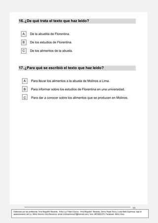 11
Elaborado por las profesoras: Irma Mogollón Bezares, Erika Luz Falero Quiroz, Irma Mogollón Bezares, Zenny Rojas Silva y Luisa Bello Espinoza; bajo el
asesoramiento del Lic. Mirko Antonio Vilca Benancio: email (mirkoantonio27@hotmail.com), fono: #972822370, Facebook: Mirko Vilca.
16.¿De qué trata el texto que haz leído?
A De la abuelita de Florentina.
B De los estudios de Florentina.
C De los alimentos de la abuela.
17.¿Para qué se escribió el texto que haz leído?
A Para llevar los alimentos a la abuela de Molinos a Lima.
B Para informar sobre los estudios de Florentina en una universidad.
C Para dar a conocer sobre los alimentos que se producen en Molinos.
 