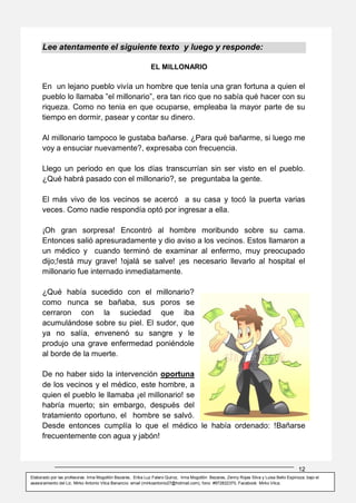 12
Elaborado por las profesoras: Irma Mogollón Bezares, Erika Luz Falero Quiroz, Irma Mogollón Bezares, Zenny Rojas Silva y Luisa Bello Espinoza; bajo el
asesoramiento del Lic. Mirko Antonio Vilca Benancio: email (mirkoantonio27@hotmail.com), fono: #972822370, Facebook: Mirko Vilca.
Lee atentamente el siguiente texto y luego y responde:
EL MILLONARIO
En un lejano pueblo vivía un hombre que tenía una gran fortuna a quien el
pueblo lo llamaba ”el millonario”, era tan rico que no sabía qué hacer con su
riqueza. Como no tenia en que ocuparse, empleaba la mayor parte de su
tiempo en dormir, pasear y contar su dinero.
Al millonario tampoco le gustaba bañarse. ¿Para qué bañarme, si luego me
voy a ensuciar nuevamente?, expresaba con frecuencia.
Llego un periodo en que los días transcurrían sin ser visto en el pueblo.
¿Qué habrá pasado con el millonario?, se preguntaba la gente.
El más vivo de los vecinos se acercó a su casa y tocó la puerta varias
veces. Como nadie respondía optó por ingresar a ella.
¡Oh gran sorpresa! Encontró al hombre moribundo sobre su cama.
Entonces salió apresuradamente y dio aviso a los vecinos. Estos llamaron a
un médico y cuando terminó de examinar al enfermo, muy preocupado
dijo;!está muy grave! !ojalá se salve! ¡es necesario llevarlo al hospital el
millonario fue internado inmediatamente.
¿Qué había sucedido con el millonario?
como nunca se bañaba, sus poros se
cerraron con la suciedad que iba
acumulándose sobre su piel. El sudor, que
ya no salía, envenenó su sangre y le
produjo una grave enfermedad poniéndole
al borde de la muerte.
De no haber sido la intervención oportuna
de los vecinos y el médico, este hombre, a
quien el pueblo le llamaba ¡el millonario! se
habría muerto; sin embargo, después del
tratamiento oportuno, el hombre se salvó.
Desde entonces cumplía lo que el médico le había ordenado: !Bañarse
frecuentemente con agua y jabón!
 