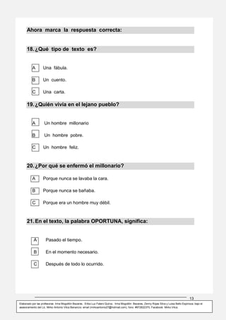13
Elaborado por las profesoras: Irma Mogollón Bezares, Erika Luz Falero Quiroz, Irma Mogollón Bezares, Zenny Rojas Silva y Luisa Bello Espinoza; bajo el
asesoramiento del Lic. Mirko Antonio Vilca Benancio: email (mirkoantonio27@hotmail.com), fono: #972822370, Facebook: Mirko Vilca.
Ahora marca la respuesta correcta:
18.¿Qué tipo de texto es?
A Una fábula.
B Un cuento.
C Una carta.
19.¿Quién vivía en el lejano pueblo?
A Un hombre millonario
B Un hombre pobre.
C Un hombre feliz.
20.¿Por qué se enfermó el millonario?
A Porque nunca se lavaba la cara.
B Porque nunca se bañaba.
C Porque era un hombre muy débil.
21.En el texto, la palabra OPORTUNA, significa:
A Pasado el tiempo.
B En el momento necesario.
C Después de todo lo ocurrido.
 
