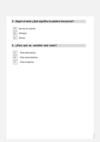 5
Elaborado por las profesoras: Irma Mogollón Bezares, Erika Luz Falero Quiroz, Irma Mogollón Bezares, Zenny Rojas Silva y Luisa Bello Espinoza; bajo el
asesoramiento del Lic. Mirko Antonio Vilca Benancio: email (mirkoantonio27@hotmail.com), fono: #972822370, Facebook: Mirko Vilca.
5. Según el texto ¿Qué significa la palabra frecuencia?
A De vez en cuando.
B Siempre.
C Nunca.
6. ¿Para qué se escribió este texto?
A Para informarnos.
B Para comunicarnos.
C Para invitarnos.
 