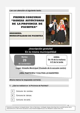 6
Elaborado por las profesoras: Irma Mogollón Bezares, Erika Luz Falero Quiroz, Irma Mogollón Bezares, Zenny Rojas Silva y Luisa Bello Espinoza; bajo el
asesoramiento del Lic. Mirko Antonio Vilca Benancio: email (mirkoantonio27@hotmail.com), fono: #972822370, Facebook: Mirko Vilca.
Lee con atención el siguiente texto:
PRIMER CONCURSO
“DANZAS AUTÓCTONAS
DE LA PROVINCIA DE
PACHITEA”
ORGANIZA:
MUNICIPALIDAD DE PACHITEA
Lugar: Estadio Municipal (Costado de la escuela centro)
¡VEN, PARTICIPA Y CULTIVA LO NUESTRO!
Ahora marca la respuesta correcta:
7. ¿Qué se realizará en la Provincia de Pachitea?
A Concurso de comidas.
B Concurso de danzas.
C Concurso de canto.
Martes
29
de noviembre
HORA:
De 10 de la mañana
A 5 de la tarde
¡Inscripción gratuita!
En la misma municipalidad
 