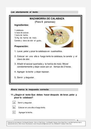8
Elaborado por las profesoras: Irma Mogollón Bezares, Erika Luz Falero Quiroz, Irma Mogollón Bezares, Zenny Rojas Silva y Luisa Bello Espinoza; bajo el
asesoramiento del Lic. Mirko Antonio Vilca Benancio: email (mirkoantonio27@hotmail.com), fono: #972822370, Facebook: Mirko Vilca.
MAZAMORRA DE CALABAZA
(Para 8 personas)
Ingredientes:
1 calabaza.
½ taza de azúcar.
1 tarro de leche.
½ Kg de harina de maíz.
Canela y clavo de olor al gusto.
Preparación:
1. Lavar, pelar y picar la calabaza en cuadraditos.
2. Colocar en una olla a fuego lento la calabaza, la canela y el
clavo de olor.
3. Añadir el azúcar quemada y la harina de maíz. Mover
constantemente y dejar cocer por un tiempo de 2 horas.
4. Agregar la leche y dejar reposar.
5. Servir y degustar.
Lee atentamente el texto:
Ahora marca la respuesta correcta:
11.¿Según el texto Que debes hacer después de lavar, pelar y
picar la calabaza?
A Servir y degustar.
B Colocar en una olla a fuego lento.
C Agregar la leche.
 