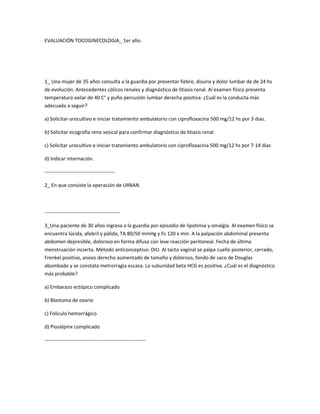 EVALUACIÓN TOCOGINECOLOGIA_ 1er año.
1_ Una mujer de 35 años consulta a la guardia por presentar fiebre, disuria y dolor lumbar de de 24 hs
de evolución. Antecedentes cólicos renales y diagnóstico de litiasis renal. Al examen físico presenta
temperatura axilar de 40 C° y puño percusión lumbar derecha positiva. ¿Cuál es la conducta más
adecuada a seguir?
a) Solicitar urocultivo e iniciar tratamiento ambulatorio con ciprofloxacina 500 mg/12 hs por 3 dias.
b) Solicitar ecografía reno vesical para confirmar diagnóstico de litiasis renal
c) Solicitar urocultivo e iniciar tratamiento ambulatorio con ciprofloxacina 500 mg/12 hs por 7-14 dias
d) Indicar internación.
------------------------------------------
2_ En que consiste la operación de URBAN.
---------------------------------------------
3_Una paciente de 30 años ingresa a la guardia por episodio de lipotimia y omalgia. Al examen físico se
encuentra lúcida, afebril y pálida, TA 80/50 mmHg y Fc 120 x min. A la palpación abdominal presenta
abdomen depresible, doloroso en forma difusa con leve reacción peritoneal. Fecha de última
menstruación incierta. Método anticonceptivo: DIU. Al tacto vaginal se palpa cuello posterior, cerrado,
Frenkel positivo, anexo derecho aumentado de tamaño y doloroso, fondo de saco de Douglas
abombado y se constata metrorragia escasa. La subunidad beta HCG es positiva. ¿Cuál es el diagnóstico
más probable?
a) Embarazo ectópico complicado
b) Blastoma de ovario
c) Folículo hemorrágico
d) Piosálpinx complicado
------------------------------------------------------------
 