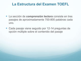 La Estructura del Examen TOEFL 
 La sección de comprensión lectora consiste en tres 
pasajes de aproximadamente 700-800 palabras cada 
uno. 
 Cada pasaje viene seguido por 12-14 preguntas de 
opción múltiple sobre el contenido del pasaje 
 