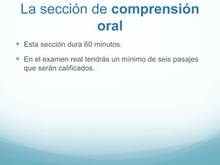 La sección de comprensión 
oral 
 Esta sección dura 60 minutos. 
 En el examen real tendrás un mínimo de seis pasajes 
que serán calificados. 
 