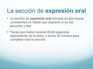 La sección de expresión oral 
 La sección de expresión oral consiste en seis tareas 
consistentes en hablar que requieren a su vez 
escuchar y leer. 
 Tienes que hablar durante 45-60 segundos 
dependiendo de la tarea, y tienes 20 minutos para 
completar toda la sección. 
 