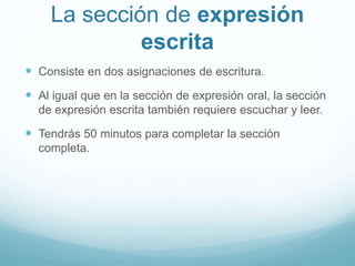 La sección de expresión 
escrita 
 Consiste en dos asignaciones de escritura. 
 Al igual que en la sección de expresión oral, la sección 
de expresión escrita también requiere escuchar y leer. 
 Tendrás 50 minutos para completar la sección 
completa. 
 
