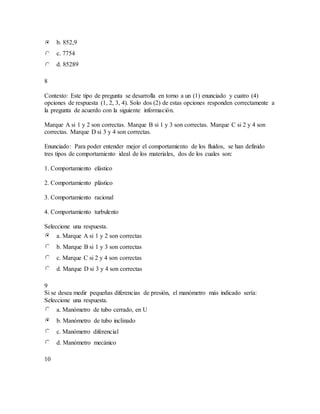 b. 852,9
c. 7754
d. 85289
8
Contexto: Este tipo de pregunta se desarrolla en torno a un (1) enunciado y cuatro (4)
opciones de respuesta (1, 2, 3, 4). Solo dos (2) de estas opciones responden correctamente a
la pregunta de acuerdo con la siguiente información.
Marque A si 1 y 2 son correctas. Marque B si 1 y 3 son correctas. Marque C si 2 y 4 son
correctas. Marque D si 3 y 4 son correctas.
Enunciado: Para poder entender mejor el comportamiento de los fluidos, se han definido
tres tipos de comportamiento ideal de los materiales, dos de los cuales son:
1. Comportamiento elástico
2. Comportamiento plástico
3. Comportamiento racional
4. Comportamiento turbulento
Seleccione una respuesta.
a. Marque A si 1 y 2 son correctas
b. Marque B si 1 y 3 son correctas
c. Marque C si 2 y 4 son correctas
d. Marque D si 3 y 4 son correctas
9
Si se desea medir pequeñas diferencias de presión, el manómetro más indicado sería:
Seleccione una respuesta.
a. Manómetro de tubo cerrado, en U
b. Manómetro de tubo inclinado
c. Manómetro diferencial
d. Manómetro mecánico
10
 