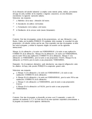 En la obtención del alcohol industrial se emplea como materia prima, melaza, proveniente
del jugo de caña, recibida de los trapiches o ingenios azucareros; en esta obtención
encontramos la siguiente operación unitaria:
Seleccione una respuesta.
a. Hidrólisis de la masa - obtención del mosto.
b. Inoculación de cultivos de levadura
c. Fermentación de la melaza o del mosto.
d. Destilación de la cerveza verde (mosto fermentado).
11
Contexto: Este tipo de preguntas consta de dos proposiciones, así: una Afirmación y una
Razón, Unidas por la palabra PORQUE. El estudiante debe examinar la veracidad de cada
proposición y la relación teórica que las une. Para responder este tipo de preguntas se debe
leer toda la pregunta y señalar la respuesta elegida de acuerdo con las siguientes
instrucciones:
Marque A si la afirmación y la razón son VERDADERAS y la razón es una explicación
CORRECTA de la afirmación. Marque B si la afirmación y la razón son VERDADERAS,
pero la razón NO es una explicación CORRECTA de la afirmación. Marque C si la
afirmación es VERDADERA, pero la razón es una proposición FALSA. Marque D si la
afirmación es FALSA, pero la razón es una proposición VERDADERA.
Enunciado: En el compresor alternativo suele introducirse una etapa de refrigeración entre
los cilindros de baja y alta presión PORQUE la compresión genera calor.
Seleccione una respuesta.
a. Marque A si la afirmación y la razón son VERDADERAS y la razón es una
explicación CORRECTA de la afirmación.
b. Marque B si la afirmación y la razón son VERDADERAS, pero la razón NO es una
explicación CORRECTA de la afirmación.
c. Marque C si la afirmación es VERDADERA, pero la razón es una proposición
FALSA.
d. Marque D si la afirmación es FALSA, pero la razón es una proposición
VERDADERA.
12
Contexto: Este tipo de pregunta se desarrolla en torno a un (1) enunciado y cuatro (4)
opciones de respuesta (1, 2, 3, 4). Solo dos (2) de estas opciones responden correctamente a
la pregunta de acuerdo con la siguiente información.
 