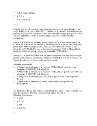 b. 2,38 metros Kgf/Kg
c. 1,59 m
d. 7,83m Kgf/Kg
16
Contexto: Este tipo de preguntas consta de dos proposiciones, así: una Afirmación y una
Razón, Unidas por la palabra PORQUE. El estudiante debe examinar la veracidad de cada
proposición y la relación teórica que las une. Para responder este tipo de preguntas se debe
leer toda la pregunta y señalar la respuesta elegida de acuerdo con las siguientes
instrucciones:
Marque A si la afirmación y la razón son VERDADERAS y la razón es una explicación
CORRECTA de la afirmación. Marque B si la afirmación y la razón son VERDADERAS,
pero la razón NO es una explicación CORRECTA de la afirmación. Marque C si la
afirmación es VERDADERA, pero la razón es una proposición FALSA. Marque D si la
afirmación es FALSA, pero la razón es una proposición VERDADERA.
Enunciado: Los rotámetros deben tener una mirilla transparente que tenga una escala que
permita tomar posiciones de referencia del flotador PORQUE la posición de referencia del
flotador del rotámetro es la que permite establecer un flujo.
Seleccione una respuesta.
a. Marque A si la afirmación y la razón son VERDADERAS y la razón es una
explicación CORRECTA de la afirmación.
b. Marque B si la afirmación y la razón son VERDADERAS, pero la razón NO es una
explicación CORRECTA de la afirmación.
c. Marque C si la afirmación es VERDADERA, pero la razón es una proposición
FALSA.
d. Marque D si la afirmación es FALSA, pero la razón es una proposición
VERDADERA.
17
Las densidades del CO2, agua y aire son respectivamente 1.96 g/l, 1 kg/L y 1.293 g/L, con
estos datos podemos determinar que la densidad relativa del CO2 es:
Seleccione una respuesta.
a. 1,515
b. 2,534
c. 1,96
d. 0,00196
18
 