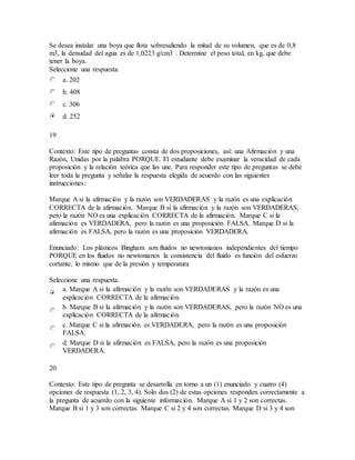 Se desea instalar una boya que flota sobresaliendo la mitad de su volumen, que es de 0,8
m3, la densidad del agua es de 1,0223 g/cm3 . Determine el peso total, en kg, que debe
tener la boya.
Seleccione una respuesta.
a. 202
b. 408
c. 306
d. 252
19
Contexto: Este tipo de preguntas consta de dos proposiciones, así: una Afirmación y una
Razón, Unidas por la palabra PORQUE. El estudiante debe examinar la veracidad de cada
proposición y la relación teórica que las une. Para responder este tipo de preguntas se debe
leer toda la pregunta y señalar la respuesta elegida de acuerdo con las siguientes
instrucciones:
Marque A si la afirmación y la razón son VERDADERAS y la razón es una explicación
CORRECTA de la afirmación. Marque B si la afirmación y la razón son VERDADERAS,
pero la razón NO es una explicación CORRECTA de la afirmación. Marque C si la
afirmación es VERDADERA, pero la razón es una proposición FALSA. Marque D si la
afirmación es FALSA, pero la razón es una proposición VERDADERA.
Enunciado: Los plásticos Bingham son fluidos no newtonianos independientes del tiempo
PORQUE en los fluidos no newtonianos la consistencia del fluido es función del esfuerzo
cortante, lo mismo que de la presión y temperatura
Seleccione una respuesta.
a. Marque A si la afirmación y la razón son VERDADERAS y la razón es una
explicación CORRECTA de la afirmación.
b. Marque B si la afirmación y la razón son VERDADERAS, pero la razón NO es una
explicación CORRECTA de la afirmación.
c. Marque C si la afirmación es VERDADERA, pero la razón es una proposición
FALSA.
d. Marque D si la afirmación es FALSA, pero la razón es una proposición
VERDADERA.
20
Contexto: Este tipo de pregunta se desarrolla en torno a un (1) enunciado y cuatro (4)
opciones de respuesta (1, 2, 3, 4). Solo dos (2) de estas opciones responden correctamente a
la pregunta de acuerdo con la siguiente información. Marque A si 1 y 2 son correctas.
Marque B si 1 y 3 son correctas. Marque C si 2 y 4 son correctas. Marque D si 3 y 4 son
 