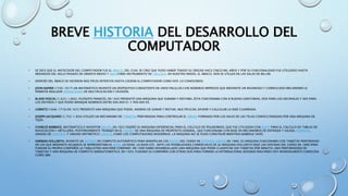 BREVE HISTORIA DEL DESARROLLO DEL
COMPUTADOR
• SE DICE QUE EL ANTECESOR DEL COMPUTADOR FUE EL ÁBACO, DEL CUAL SE CREE QUE PUDO HABER TENIDO SU ORIGEN HACE CINCO MIL AÑOS Y POR SU FUNCIONALIDAD FUE UTILIZADO HASTA
MEDIADOS DEL SIGLO PASADO EN ORIENTE MEDIO Y ASIA COMO INSTRUMENTO DE CÁLCULO. EN NUESTRO MEDIO, EL ÁBACO, AÚN SE UTILIZA EN LAS SALAS DE BILLAR.
• DESPUÉS DEL ÁBACO SE HICIERON MÚLTIPLES INTENTOS HASTA LOGRAR EL COMPUTADOR COMO HOY LO CONOCEMOS.
• JOHN NAPIER (1550-1617) UN MATEMÁTICO INVENTÓ UN DISPOSITIVO CONSISTENTE EN UNOS PALILLOS CON NÚMEROS IMPRESOS QUE MEDIANTE UN INGENIOSO Y COMPLICADO MECANISMO LE
PERMITÍA REALIZAR OPERACIONES DE MULTIPLICACIÓN Y DIVISIÓN.
• BLAISE PASCAL (1.623-1.662), FILÓSOFO FRANCÉS, EN 1642 PRESENTÓ UNA MÁQUINA QUE SUMABA Y RESTABA, ÉSTA FUNCIONABA CON 8 RUEDAS GIRATORIAS, DOS PARA LOS DECIMALES Y SEIS PARA
LOS ENTEROS Y QUE PODÍA MANEJAR NÚMEROS ENTRE 000.000 01 Y 999.999 99.
• LEIBNITZ (1646-1716) EN 1672 PRESENTÓ UNA MÁQUINA QUE PODÍA, ADEMÁS DE SUMAR Y RESTAR, MULTIPLICAR, DIVIDIR Y CALCULAR LA RAÍZ CUADRADA.
• JOSEPH JACQUARD (1.752-1.834) UTILIZÓ UN MECANISMO DE TARJETAS PERFORADAS PARA CONTROLAR EL DIBUJO FORMADO POR LOS HILOS DE LAS TELAS CONFECCIONADAS POR UNA MÁQUINA DE
TEJER.
• CHARLES BABBAGE, MATEMÁTICO E INVENTOR INGLÉS, EN 1822 DISEÑÓ SU MÁQUINA DIFERENCIAL PARA EL CÁLCULO DE POLINOMIOS, QUE FUE UTILIZADA CON ÉXITO PARA EL CÁLCULO DE TABLAS DE
NAVEGACIÓN Y ARTILLERÍA. POSTERIORMENTE TRABAJÓ EN EL DISEÑO DE UNA MAQUINA DE PROPÓSITO GENERAL, QUE FUNCIONABA CON BASE EN MECANISMOS DE ENTRADA Y SALIDA, MEMORIA,
UNIDAD DE CONTROL Y UNIDAD ARITMÉTICO-LÓGICA, COMO LOS COMPUTADORES MODERNOS. LA MÁQUINA NO SE PUDO CONSTRUIR MIENTRAS BABBAGE VIVIÓ.
• HERMAN HOLLERITH, INVENTÓ UN SISTEMA DE COMPUTO AUTOMÁTICO PARA MANIPULAR LOS DATOS DEL CENSO DE ESTADOS UNIDOS EN 1880, SU MÁQUINA FUNCIONABA CON TARJETAS PERFORADAS
EN LAS QUE MEDIANTE AGUJEROS SE REPRESENTABA EL SEXO, LA EDAD, LA RAZA ETC. ANTE LAS POSIBILIDADES COMERCIALES DE SU MÁQUINA HOLLERITH DEJÓ LAS OFICINAS DEL CENSO EN 1896 PARA
FUNDAR SU PROPIA COMPAÑÍA LA TABULATING MACHINE COMPANY. EN 1900 HABÍA DESARROLLADO UNA MÁQUINA QUE PODÍA CLASIFICAR 300 TARJETAS POR MINUTO, UNA PERFORADORA DE
TARJETAS Y UNA MÁQUINA DE CÓMPUTO SEMIAUTOMÁTICA. EN 1924, FUSIONÓ SU COMPAÑÍA CON OTRAS DOS PARA FORMAR LA INTERNACIONAL BUSSINES MACHINES HOY MUNDIALMENTE CONOCIDA
COMO IBM.
 