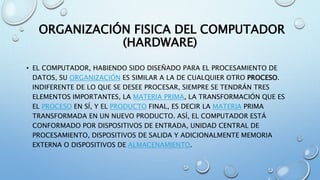 ORGANIZACIÓN FISICA DEL COMPUTADOR
(HARDWARE)
• EL COMPUTADOR, HABIENDO SIDO DISEÑADO PARA EL PROCESAMIENTO DE
DATOS, SU ORGANIZACIÓN ES SIMILAR A LA DE CUALQUIER OTRO PROCESO.
INDIFERENTE DE LO QUE SE DESEE PROCESAR, SIEMPRE SE TENDRÁN TRES
ELEMENTOS IMPORTANTES, LA MATERIA PRIMA, LA TRANSFORMACIÓN QUE ES
EL PROCESO EN SÍ, Y EL PRODUCTO FINAL, ES DECIR LA MATERIA PRIMA
TRANSFORMADA EN UN NUEVO PRODUCTO. ASÍ, EL COMPUTADOR ESTÁ
CONFORMADO POR DISPOSITIVOS DE ENTRADA, UNIDAD CENTRAL DE
PROCESAMIENTO, DISPOSITIVOS DE SALIDA Y ADICIONALMENTE MEMORIA
EXTERNA O DISPOSITIVOS DE ALMACENAMIENTO.
 