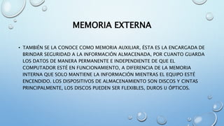 MEMORIA EXTERNA
• TAMBIÉN SE LA CONOCE COMO MEMORIA AUXILIAR, ÉSTA ES LA ENCARGADA DE
BRINDAR SEGURIDAD A LA INFORMACIÓN ALMACENADA, POR CUANTO GUARDA
LOS DATOS DE MANERA PERMANENTE E INDEPENDIENTE DE QUE EL
COMPUTADOR ESTÉ EN FUNCIONAMIENTO, A DIFERENCIA DE LA MEMORIA
INTERNA QUE SOLO MANTIENE LA INFORMACIÓN MIENTRAS EL EQUIPO ESTÉ
ENCENDIDO. LOS DISPOSITIVOS DE ALMACENAMIENTO SON DISCOS Y CINTAS
PRINCIPALMENTE, LOS DISCOS PUEDEN SER FLEXIBLES, DUROS U ÓPTICOS.
 