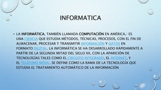 INFORMATICA
• LA INFORMÁTICA, TAMBIÉN LLAMADA COMPUTACIÓN EN AMÉRICA,1 ES
UNA CIENCIA QUE ESTUDIA MÉTODOS, TÉCNICAS, PROCESOS, CON EL FIN DE
ALMACENAR, PROCESAR Y TRANSMITIR INFORMACIÓN Y DATOS EN
FORMATO DIGITAL. LA INFORMÁTICA SE HA DESARROLLADO RÁPIDAMENTE A
PARTIR DE LA SEGUNDA MITAD DEL SIGLO XX, CON LA APARICIÓN DE
TECNOLOGÍAS TALES COMO EL CIRCUITO INTEGRADO, EL INTERNET, Y
EL TELÉFONO MÓVIL. SE DEFINE COMO LA RAMA DE LA TECNOLOGÍA QUE
ESTUDIA EL TRATAMIENTO AUTOMÁTICO DE LA INFORMACIÓN
 