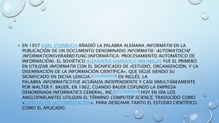 • EN 1957 KARL STEINBUCH AÑADIÓ LA PALABRA ALEMANA INFORMATIK EN LA
PUBLICACIÓN DE UN DOCUMENTO DENOMINADO INFORMATIK: AUTOMATISCHE
INFORMATIONSVERARBEITUNG (INFORMÁTICA: PROCESAMIENTO AUTOMÁTICO DE
INFORMACIÓN). EL SOVIÉTICO ALEXANDER IVANOVICH MIKHAILOV FUE EL PRIMERO
EN UTILIZAR INFORMATIK CON EL SIGNIFICADO DE «ESTUDIO, ORGANIZACIÓN, Y LA
DISEMINACIÓN DE LA INFORMACIÓN CIENTÍFICA», QUE SIGUE SIENDO SU
SIGNIFICADO EN DICHA LENGUA.[CITA REQUERIDA] EN INGLÉS, LA
PALABRA INFORMATICS FUE ACUÑADA INDEPENDIENTE Y CASI SIMULTÁNEAMENTE
POR WALTER F. BAUER, EN 1962, CUANDO BAUER COFUNDÓ LA EMPRESA
DENOMINADA INFORMATICS GENERAL, INC.[CITA REQUERIDA] HOY EN DÍA LOS
ANGLOPARLANTES UTILIZAN EL TÉRMINO COMPUTER SCIENCE, TRADUCIDO COMO
«CIENCIAS DE LA COMPUTACIÓN», PARA DESIGNAR TANTO EL ESTUDIO CIENTÍFICO
COMO EL APLICADO.
 