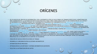 ORÍGENES
• EN LOS INICIOS DEL PROCESO DE INFORMACIÓN, CON LA INFORMÁTICA SÓLO SE FACILITABAN LOS TRABAJOS REPETITIVOS Y MONÓTONOS DEL
ÁREA ADMINISTRATIVA. LA AUTOMATIZACIÓN DE ESOS PROCESOS TRAJO COMO CONSECUENCIA DIRECTA UNA DISMINUCIÓN DE LOS COSTES Y
UN INCREMENTO EN LA PRODUCTIVIDAD. EN LA INFORMÁTICA CONVERGEN LOS FUNDAMENTOS DE LAS CIENCIAS DE LA COMPUTACIÓN,
LA PROGRAMACIÓN Y METODOLOGÍAS PARA EL DESARROLLO DE SOFTWARE, LA ARQUITECTURA DE COMPUTADORES, LAS REDES DE
COMPUTADORES, LA INTELIGENCIA ARTIFICIAL Y CIERTAS CUESTIONES RELACIONADAS CON LA ELECTRÓNICA. SE PUEDE ENTENDER POR
INFORMÁTICA A LA UNIÓN SINÉRGICA DE TODO ESTE CONJUNTO DE DISCIPLINAS. ESTA DISCIPLINA SE APLICA A NUMEROSAS Y VARIADAS ÁREAS
DEL CONOCIMIENTO O LA ACTIVIDAD HUMANA, COMO POR EJEMPLO: GESTIÓN DE NEGOCIOS, ALMACENAMIENTO Y CONSULTA DE INFORMACIÓN,
MONITORIZACIÓN Y CONTROL DE PROCESOS, INDUSTRIA, ROBÓTICA, COMUNICACIONES, CONTROL DE TRANSPORTES,INVESTIGACIÓN,
DESARROLLO DE JUEGOS, DISEÑO COMPUTARIZADO, APLICACIONES /
HERRAMIENTAS MULTIMEDIA, MEDICINA, BIOLOGÍA, FÍSICA, QUÍMICA, METEOROLOGÍA, INGENIERÍA, ARTE, ETC. PUEDE TANTO FACILITAR LA TOMA
DE DECISIONES A NIVEL GERENCIAL (EN UNA EMPRESA) COMO PERMITIR EL CONTROL DE PROCESOS CRÍTICOS. ACTUALMENTE ES DIFÍCIL
CONCEBIR UN ÁREA QUE NO USE, DE ALGUNA FORMA, EL APOYO DE LA INFORMÁTICA. ÉSTA PUEDE CUBRIR UN ENORME ABANICO DE FUNCIONES,
QUE VAN DESDE LAS MÁS SIMPLES CUESTIONES DOMÉSTICAS HASTA LOS CÁLCULOS CIENTÍFICOS MÁS COMPLEJOS. ENTRE LAS FUNCIONES
PRINCIPALES DE LA INFORMÁTICA SE CUENTAN LAS SIGUIENTES:
• CREACIÓN DE NUEVAS ESPECIFICACIONES DE TRABAJO
• DESARROLLO E IMPLEMENTACIÓN DE SISTEMAS INFORMÁTICOS
• SISTEMATIZACIÓN DE PROCESOS
• OPTIMIZACIÓN DE LOS MÉTODOS Y SISTEMAS INFORMÁTICOS EXISTENTES
• FACILITAR LA AUTOMATIZACIÓN DE DATOS
 