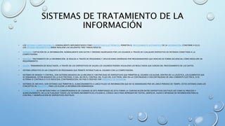SISTEMAS DE TRATAMIENTO DE LA
INFORMACIÓN
• LOS SISTEMAS COMPUTACIONALES, GENERALMENTE IMPLEMENTADOS COMO DISPOSITIVOS ELECTRÓNICOS, PERMITEN EL PROCESAMIENTO AUTOMÁTICO DE LA INFORMACIÓN. CONFORME A ELLO,
LOS SISTEMAS INFORMÁTICOS DEBEN REALIZAR LAS SIGUIENTES TRES TAREAS BÁSICAS:
• ENTRADA: CAPTACIÓN DE LA INFORMACIÓN. NORMALMENTE SON DATOS Y ÓRDENES INGRESADOS POR LOS USUARIOS A TRAVÉS DE CUALQUIER DISPOSITIVO DE ENTRADA CONECTADO A LA
COMPUTADORA.
• PROCESO: TRATAMIENTO DE LA INFORMACIÓN. SE REALIZA A TRAVÉS DE PROGRAMAS Y APLICACIONES DISEÑADAS POR PROGRAMADORES QUE INDICAN DE FORMA SECUENCIAL CÓMO RESOLVER UN
REQUERIMIENTO.
• SALIDA: TRANSMISIÓN DE RESULTADOS. A TRAVÉS DE LOS DISPOSITIVOS DE SALIDA LOS USUARIOS PUEDEN VISUALIZAR LOS RESULTADOS QUE SURGEN DEL PROCESAMIENTO DE LOS DATOS.
• SISTEMA OPERATIVO ES UN CONJUNTO DE PROGRAMAS QUE PERMITE INTERACTUAR AL USUARIO CON LA COMPUTADORA.
• SISTEMAS DE MANDO Y CONTROL, SON SISTEMAS BASADOS EN LA MECÁNICA Y MOTRICIDAD DE DISPOSITIVOS QUE PERMITEN AL USUARIO LOCALIZAR, DENTRO DE LA LOGÍSTICA, LOS ELEMENTOS QUE
SE DEMANDAN. ESTÁN BASADOS EN LA ELECTRICIDAD, O SEA, NO EN EL CONTROL DEL FLUJO DEL ELECTRÓN, SINO EN LA CONTINUIDAD O DISCONTINUIDAD DE UNA CORRIENTE ELÉCTRICA, SI ES
ALTERNA O CONTINUA O SI ES INDUCIDA, CONTRAINDUCIDA, EN FASE O DESFASE (VER PERIFÉRICO DE ENTRADA).
• SISTEMAS DE ARCHIVO, SON SISTEMAS QUE PERMITEN EL ALMACENAMIENTO A LARGO PLAZO DE INFORMACIÓN QUE NO SE DEMANDARÁ POR UN LARGO PERIODO DE TIEMPO. ESTOS SISTEMAS USAN LOS
CONCEPTOS DE BIBLIOTECA PARA LOCALIZAR LA INFORMACIÓN DEMANDADA.
• CÓDIGO ASCII, ES UN MÉTODO PARA LA CORRESPONDENCIA DE CADENAS DE BITS PERMITIENDO DE ESTA FORMA LA COMUNICACIÓN ENTRE DISPOSITIVOS DIGITALES ASÍ COMO SU PROCESO Y
ALMACENAMIENTO, EN LA ACTUALIDAD TODOS LOS SISTEMAS INFORMÁTICOS UTILIZAN EL CÓDIGO ASCII PARA REPRESENTAR TEXTOS, GRÁFICOS, AUDIO E INFINIDAD DE INFORMACIÓN PARA EL
CONTROL Y MANIPULACIÓN DE DISPOSITIVOS DIGITALES.
 