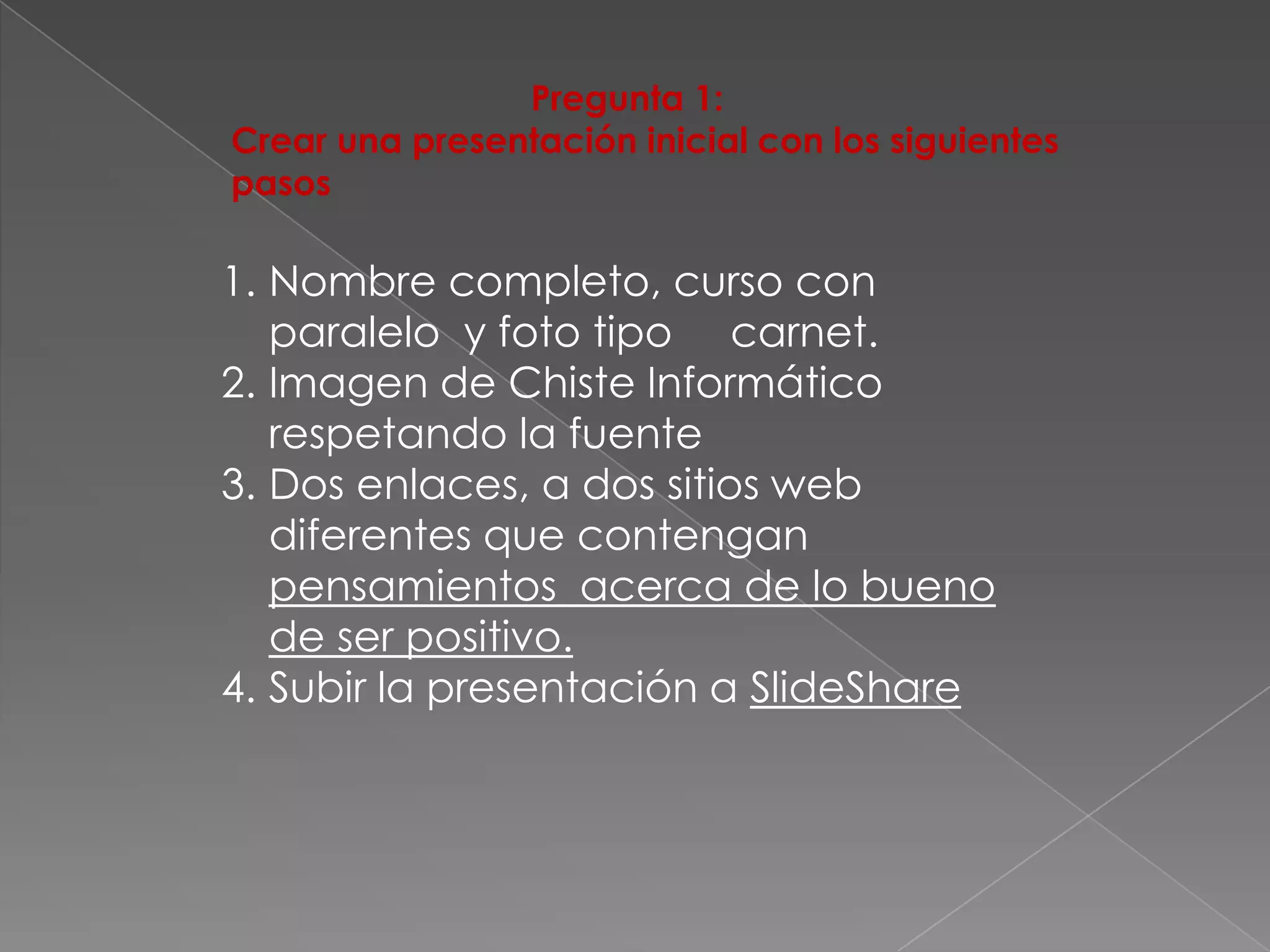 Pregunta 1:
Crear una presentación inicial con los siguientes
pasos

1. Nombre completo, curso con
   paralelo y foto tipo carnet.
2. Imagen de Chiste Informático
   respetando la fuente
3. Dos enlaces, a dos sitios web
   diferentes que contengan
   pensamientos acerca de lo bueno
   de ser positivo.
4. Subir la presentación a SlideShare
 