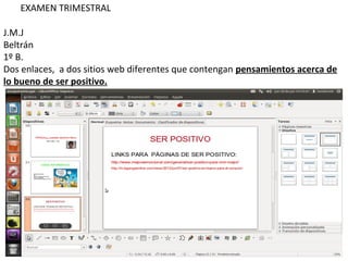 EXAMEN TRIMESTRAL

J.M.J
Beltrán
1º B.
Dos enlaces, a dos sitios web diferentes que contengan pensamientos acerca de
lo bueno de ser positivo.
 