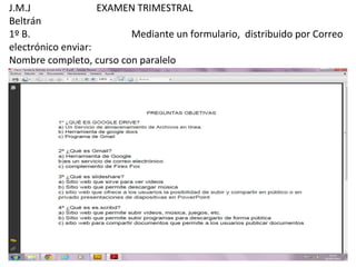 J.M.J               EXAMEN TRIMESTRAL
Beltrán
1º B.                    Mediante un formulario, distribuido por Correo
electrónico enviar:
Nombre completo, curso con paralelo
 
