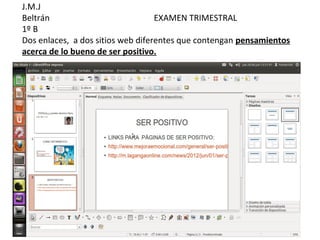J.M.J
Beltrán                            EXAMEN TRIMESTRAL
1º B
Dos enlaces, a dos sitios web diferentes que contengan pensamientos
acerca de lo bueno de ser positivo.
 