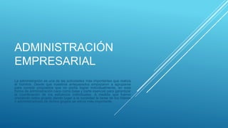 ADMINISTRACIÓN
EMPRESARIAL
La administración es una de las actividades más importantes que realiza
el hombre. Desde que nuestros antepasados empezaron a agruparse
para cumplir propósitos que no podía lograr individualmente, en esta
forma de administración nace como base y parte esencial para garantizar
la coordinación de los esfuerzos individuales. A medida que fueron
creciendo estos grupos dando lugar a la sociedad la tarea de los líderes
o administradores de dichos grupos se volvía más importante.
 