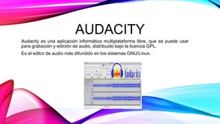 AUDACITY
Audacity es una aplicación informática multiplataforma libre, que se puede usar
para grabación y edición de audio, distribuido bajo la licencia GPL.
Es el editor de audio más difundido en los sistemas GNU/Linux.
 