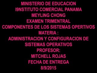 MINISTERIO DE EDUCACION
I9NSTITUTO COMERCIAL PANAMA
MEYLING CHONG
EXAMEN TRIMENTRAL
COMPONENTES DE LOS SISTEMAS OPERTIVOS
MATERIA :
ADMINISTRACION Y CONFIGURACION DE
SISTEMAS OPERATIVOS
PROFESOR:
MITCHELL ROJAS
FECHA DE ENTREGA
8/9/2015
 