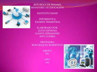 REPUBLICA DE PANAMÁ
MINISTERIO DE EDUCACIÓN

    INSTITUTO DAVID

     INFORMATICA
  EXAMEN TRIMESTRAL

   ELABORADO POR:
    ALYXS ESPINOSA
  LUANYS HERNANDEZ
     ANYI GUERRA

      PROFESORA:
ROSA RAQUEL ROBERTSON

        GRUPO:
          XIC

         AÑO:
          2011
 
