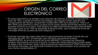 ORIGEN DEL CORREO
ELECTRÓNICO
• El correo electrónico es anterior a la creación de Internet. El primer antecedente
data de 1962, cuando el Instituto Tecnológico de Massachusetts adquirió una
computadora de tiempo compartido modelo IBM 7090 (actualizado en 1963 a un
IBM 7094) que permitía a varios usuarios iniciar sesión desde terminales remotas, y así
guardar archivos en el disco. Este sistema se utilizó informalmente para intercambiar
mensajes, pero ya en 1965 se desarrolló el servicio MAIL, que facilitaba el envío de
mensajes entre los usuarios de esta máquina.11
• El primer mensaje de correo electrónico genuinamente enviado a través de una
red data del año 1971. El mensaje, que contenía únicamente el texto
«QWERTYUIOP», se envió a través de la red ARPANET,12 aunque las máquinas
estaban físicamente una junto a la otra. La idea del correo electrónico sobre redes
se debe a Ray Tomlinson, quien utilizó el protocolo experimental CYPNET para enviar
por red los mensajes, que hasta ese momento solo comunicaban a los usuarios de
una misma computadora.13
 