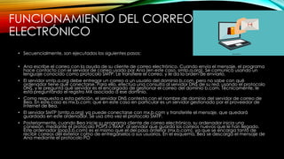 FUNCIONAMIENTO DEL CORREO
ELECTRÓNICO
• Secuencialmente, son ejecutados los siguientes pasos:
• Ana escribe el correo con la ayuda de su cliente de correo electrónico. Cuando envía el mensaje, el programa
hace contacto con el servidor de correo usado por Ana (en este caso, smtp.a.org). Se comunica usando un
lenguaje conocido como protocolo SMTP. Le transfiere el correo, y le da la orden de enviarlo.
• El servidor smtp.a.org debe entregar un correo a un usuario del dominio b.com, pero no sabe con qué
ordenador tiene que conectarse. Para ello, efectúa una consulta al servidor DNS de su red, usando el protocolo
DNS, y le pregunta qué servidor es el encargado de gestionar el correo del dominio b.com. Técnicamente, le
está preguntando el registro MX asociado a ese dominio.
• Como respuesta a esta petición, el servidor DNS contesta con el nombre de dominio del servidor de correo de
Bea. En este caso es mx.b.com; que en este caso en particular es un servidor gestionado por el proveedor de
Internet de Bea.
• El servidor SMTP (smtp.a.org) ya puede conectarse con mx.b.com y transferirle el mensaje, que quedará
guardado en este ordenador. Se usa otra vez el protocolo SMTP.
• Posteriormente, cuando Bea inicie su programa cliente de correo electrónico, su ordenador inicia una
conexión, mediante el protocolo POP3 o IMAP, al servidor que guarda los correos nuevos que le han llegado.
Este ordenador (pop3.b.com) es el mismo que el del paso anterior (mx.b.com), ya que se encarga tanto de
recibir correos del exterior como de entregárselos a sus usuarios. En el esquema, Bea se descarga el mensaje de
Ana mediante el protocolo PO
 