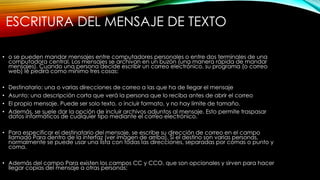 ESCRITURA DEL MENSAJE DE TEXTO
• o se pueden mandar mensajes entre computadores personales o entre dos terminales de una
computadora central. Los mensajes se archivan en un buzón (una manera rápida de mandar
mensajes). Cuando una persona decide escribir un correo electrónico, su programa (o correo
web) le pedirá como mínimo tres cosas:
• Destinatario: una o varias direcciones de correo a las que ha de llegar el mensaje
• Asunto: una descripción corta que verá la persona que lo reciba antes de abrir el correo
• El propio mensaje. Puede ser solo texto, o incluir formato, y no hay límite de tamaño.
• Además, se suele dar la opción de incluir archivos adjuntos al mensaje. Esto permite traspasar
datos informáticos de cualquier tipo mediante el correo electrónico.
• Para especificar el destinatario del mensaje, se escribe su dirección de correo en el campo
llamado Para dentro de la interfaz (ver imagen de arriba). Si el destino son varias personas,
normalmente se puede usar una lista con todas las direcciones, separadas por comas o punto y
coma.
• Además del campo Para existen los campos CC y CCO, que son opcionales y sirven para hacer
llegar copias del mensaje a otras personas:
 