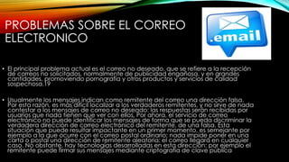 PROBLEMAS SOBRE EL CORREO
ELECTRONICO
• El principal problema actual es el correo no deseado, que se refiere a la recepción
de correos no solicitados, normalmente de publicidad engañosa, y en grandes
cantidades, promoviendo pornografía y otros productos y servicios de calidad
sospechosa.19
• Usualmente los mensajes indican como remitente del correo una dirección falsa.
Por esta razón, es más difícil localizar a los verdaderos remitentes, y no sirve de nada
contestar a los mensajes de correo no deseado: las respuestas serán recibidas por
usuarios que nada tienen que ver con ellos. Por ahora, el servicio de correo
electrónico no puede identificar los mensajes de forma que se pueda discriminar la
verdadera dirección de correo electrónico del remitente, de una falsa. Esta
situación que puede resultar impactante en un primer momento, es semejante por
ejemplo a la que ocurre con el correo postal ordinario: nada impide poner en una
carta o postal una dirección de remitente aleatoria: el correo llegará en cualquier
caso. No obstante, hay tecnologías desarrolladas en esta dirección: por ejemplo el
remitente puede firmar sus mensajes mediante criptografía de clave pública
 