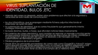 VIRUS, SUPLANTACIÓN DE
IDENTIDAD, BULOS ,ETC
• Además del correo no deseado, existen otros problemas que afectan a la seguridad y
veracidad de este medio de comunicación:
• los virus informáticos, que se propagan mediante ficheros adjuntos infectando el
ordenador de quien los abre
• la suplantación de identidad, que es correo fraudulento que generalmente intenta
conseguir información bancaria
• los bulos (bromas, burlas, o hoax), que difunden noticias falsas masivamente
• las cadenas de correo electrónico, que consisten en reenviar un mensaje a mucha gente;
aunque parece inofensivo, la publicación de listas de direcciones de correo contribuye a
la propagación a gran escala del correo no deseado y de mensajes con virus,
suplantadores de identidad y engaños.
• Pérdida progresiva de la privacidad
• Desde 2014, los principales proveedores de correo web como Google20 o Yahoo21 exigen
como requisito proveer datos personales como un número de teléfono obligatorio o una
dirección de correo alternativa obligatoria para así impedir las altas anónimas o de
personas que no puedan tener acceso a la compra de un teléfono móvil.
 