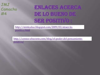 JMJ
Camacho               Enlaces acerca
#4                    de lo bueno de
                      ser positivo :
      http://misticaluz.blogspot.com/2009/03/atraer-lo-
      positivo.html


     http://conoce-elsecreto.com/blog/el-poder-del-pensamiento-
     positivo/
 