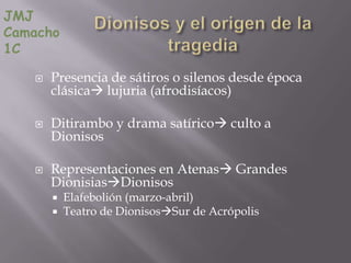 JMJ
Camacho
1C

      Presencia de sátiros o silenos desde época
       clásica lujuria (afrodisíacos)

      Ditirambo y drama satírico culto a
       Dionisos

      Representaciones en Atenas Grandes
       DionisiasDionisos
        Elafebolión (marzo-abril)
        Teatro de DionisosSur de Acrópolis
 
